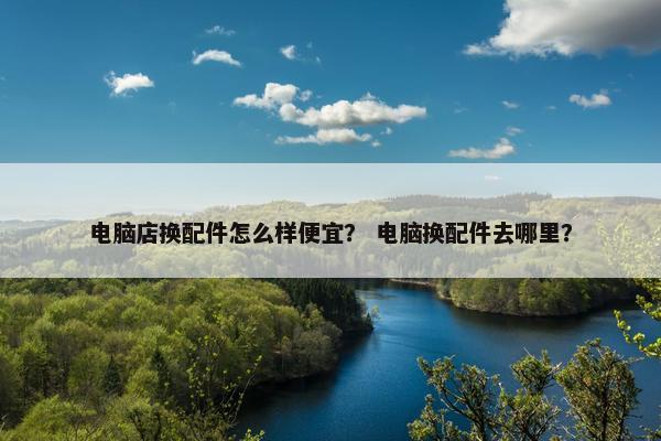 电脑店换配件怎么样便宜？ 电脑换配件去哪里？
