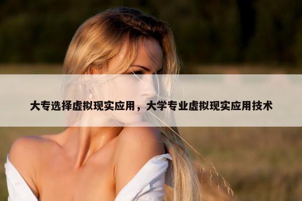 大专选择虚拟现实应用，大学专业虚拟现实应用技术
