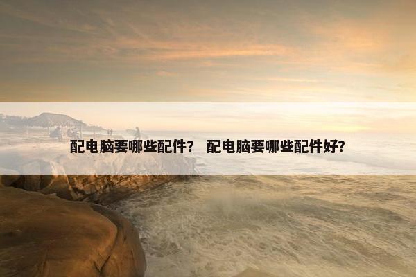 配电脑要哪些配件？ 配电脑要哪些配件好？