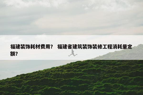福建装饰耗材费用？ 福建省建筑装饰装修工程消耗量定额？