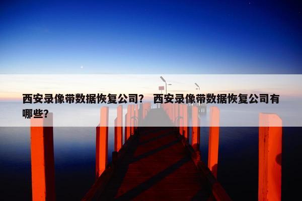 西安录像带数据恢复公司？ 西安录像带数据恢复公司有哪些？