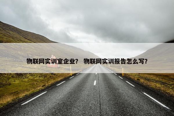 物联网实训室企业？ 物联网实训报告怎么写？