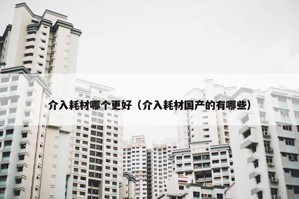 介入耗材哪个更好（介入耗材国产的有哪些）