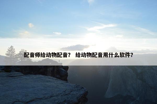 配音师给动物配音？ 给动物配音用什么软件？