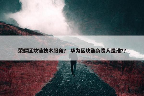 荣耀区块链技术服务？ 华为区块链负责人是谁?？