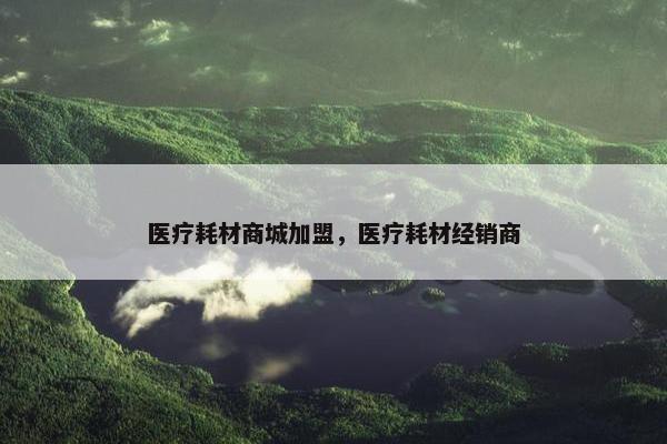 医疗耗材商城加盟，医疗耗材经销商