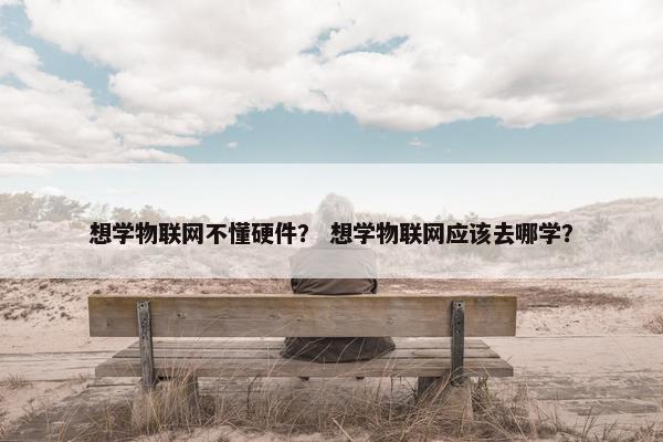 想学物联网不懂硬件？ 想学物联网应该去哪学？