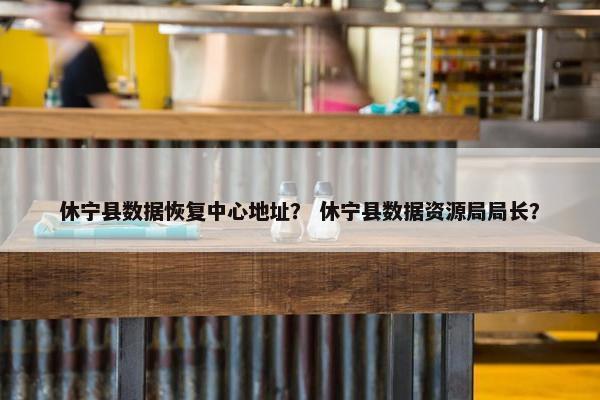 休宁县数据恢复中心地址？ 休宁县数据资源局局长？