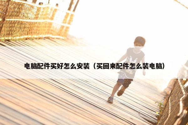 电脑配件买好怎么安装（买回来配件怎么装电脑）