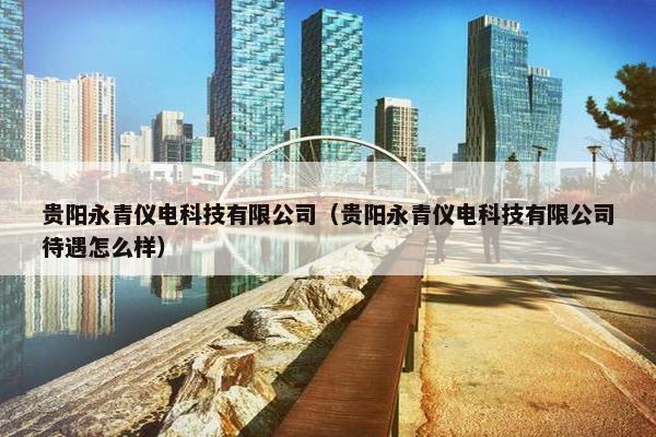 贵阳永青仪电科技有限公司（贵阳永青仪电科技有限公司待遇怎么样）