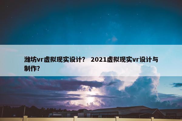潍坊vr虚拟现实设计？ 2021虚拟现实vr设计与制作？