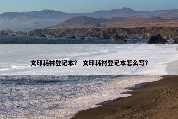 文印耗材登记本？ 文印耗材登记本怎么写？
