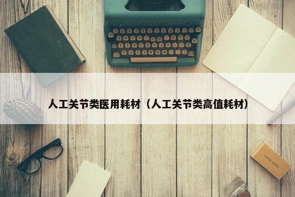 人工关节类医用耗材（人工关节类高值耗材）