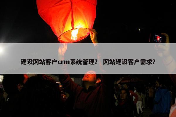 建设网站客户crm系统管理？ 网站建设客户需求？