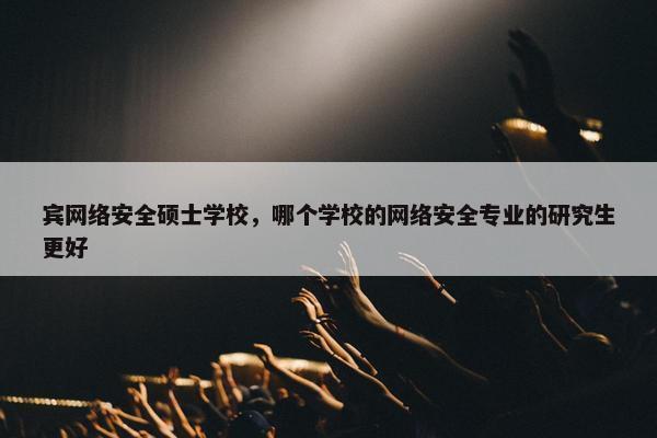 宾网络安全硕士学校，哪个学校的网络安全专业的研究生更好