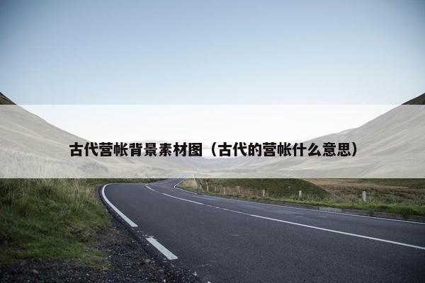 古代营帐背景素材图（古代的营帐什么意思）