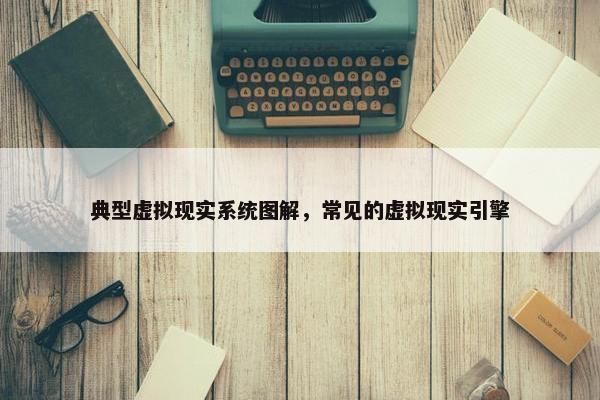 典型虚拟现实系统图解，常见的虚拟现实引擎