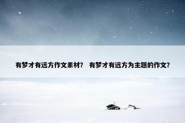 有梦才有远方作文素材？ 有梦才有远方为主题的作文？