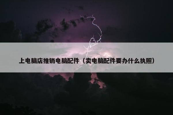 上电脑店推销电脑配件（卖电脑配件要办什么执照）