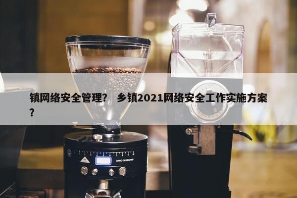 镇网络安全管理？ 乡镇2021网络安全工作实施方案？