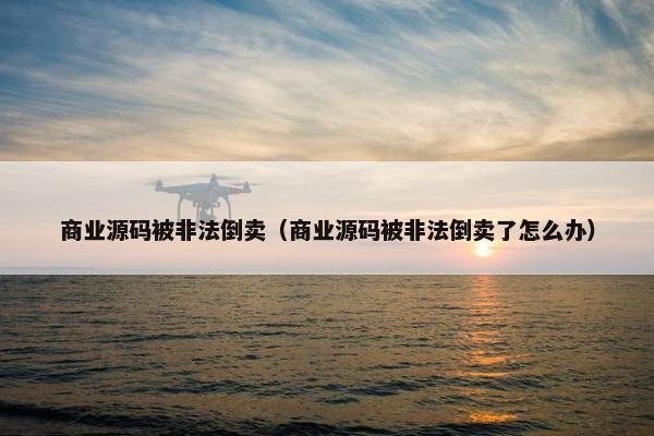 商业源码被非法倒卖（商业源码被非法倒卖了怎么办）
