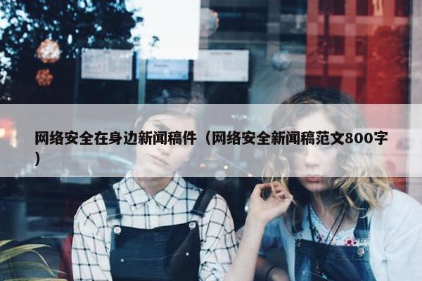 网络安全在身边新闻稿件（网络安全新闻稿范文800字）