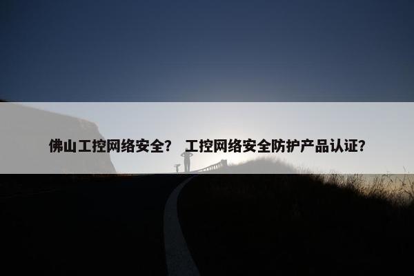 佛山工控网络安全？ 工控网络安全防护产品认证？