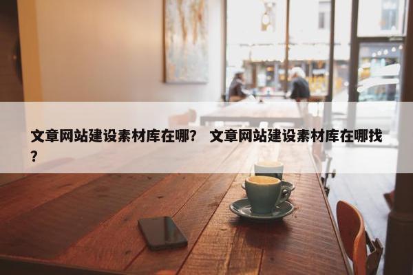 文章网站建设素材库在哪？ 文章网站建设素材库在哪找？