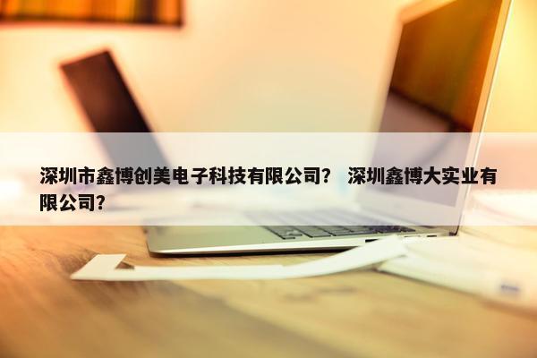 深圳市鑫博创美电子科技有限公司？ 深圳鑫博大实业有限公司？