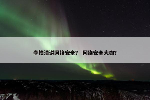 李柏清讲网络安全？ 网络安全大咖？