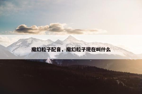 魔幻粒子配音，魔幻粒子现在叫什么