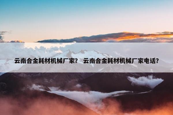 云南合金耗材机械厂家？ 云南合金耗材机械厂家电话？
