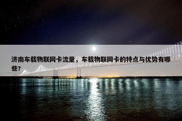济南车载物联网卡流量，车载物联网卡的特点与优势有哪些?