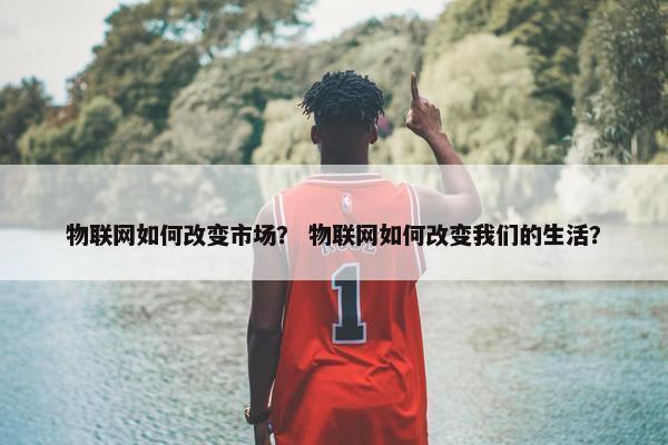 物联网如何改变市场？ 物联网如何改变我们的生活？