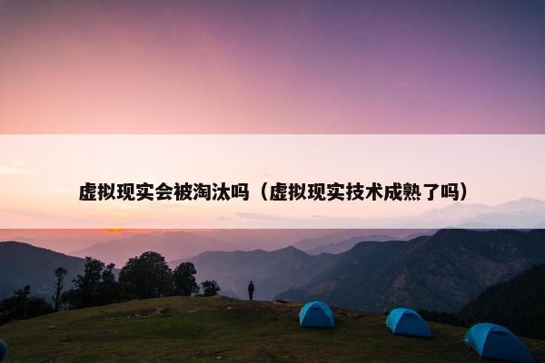 虚拟现实会被淘汰吗（虚拟现实技术成熟了吗）