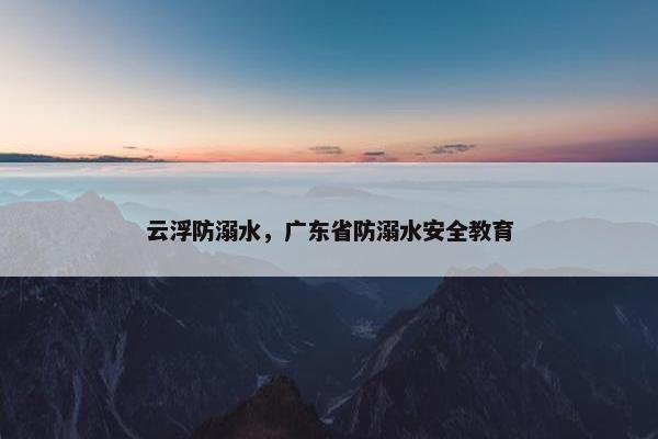 云浮防溺水，广东省防溺水安全教育