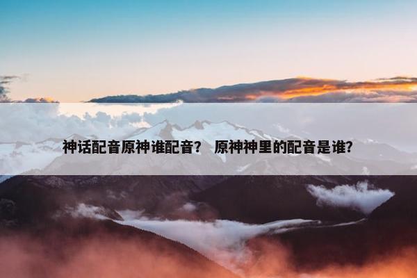 神话配音原神谁配音？ 原神神里的配音是谁？