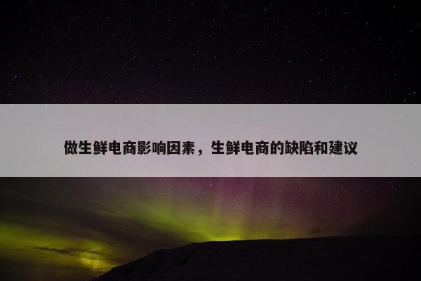 做生鲜电商影响因素，生鲜电商的缺陷和建议