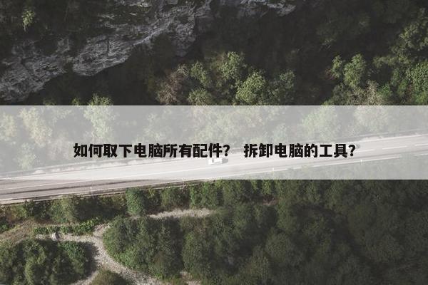 如何取下电脑所有配件？ 拆卸电脑的工具？