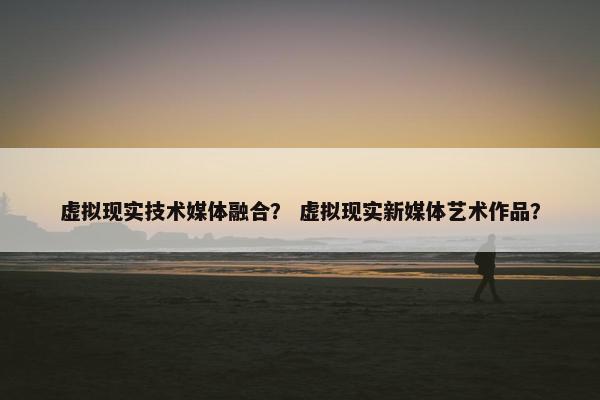 虚拟现实技术媒体融合？ 虚拟现实新媒体艺术作品？