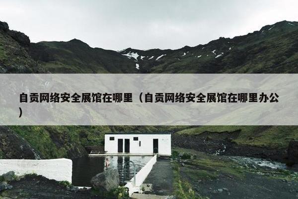 自贡网络安全展馆在哪里（自贡网络安全展馆在哪里办公）