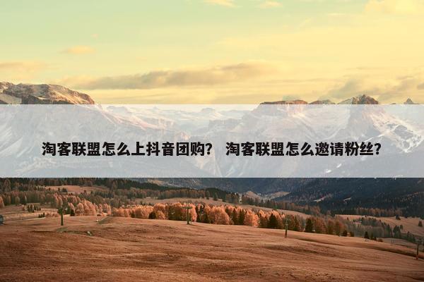 淘客联盟怎么上抖音团购？ 淘客联盟怎么邀请粉丝？