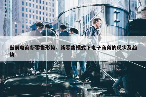 当前电商新零售形势，新零售模式下电子商务的现状及趋势