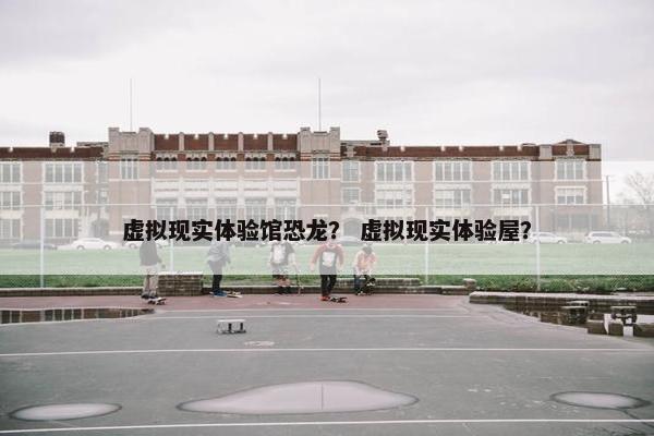 虚拟现实体验馆恐龙？ 虚拟现实体验屋？