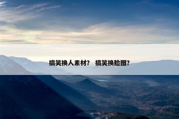 搞笑换人素材？ 搞笑换脸图？