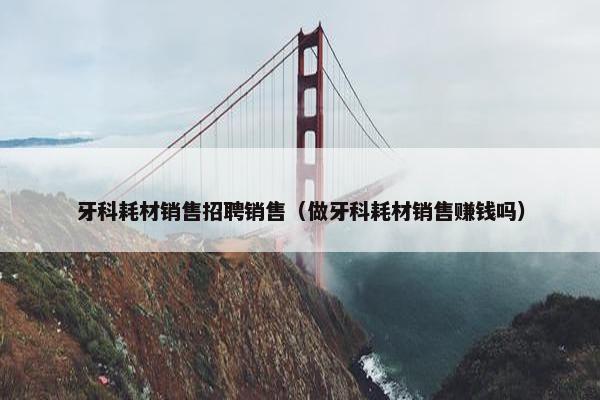 牙科耗材销售招聘销售（做牙科耗材销售赚钱吗）