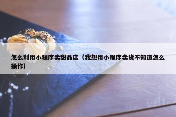 怎么利用小程序卖甜品店（我想用小程序卖货不知道怎么操作）