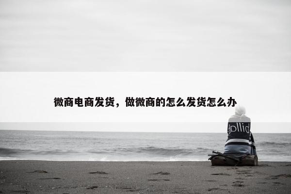 微商电商发货，做微商的怎么发货怎么办