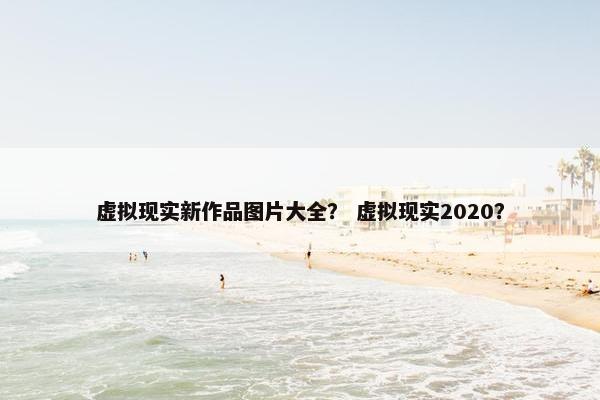 虚拟现实新作品图片大全？ 虚拟现实2020？