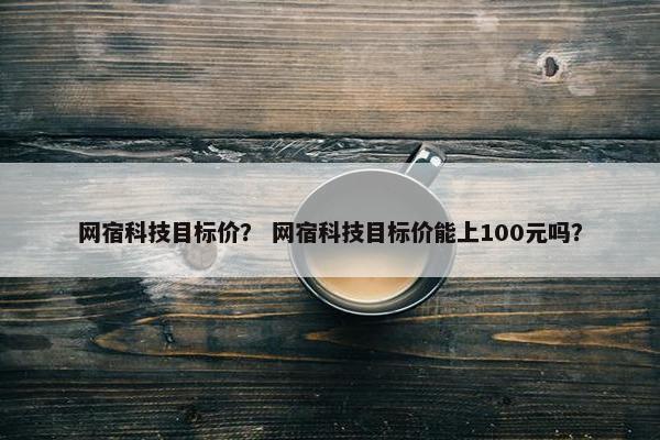 网宿科技目标价？ 网宿科技目标价能上100元吗？